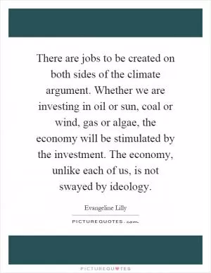 There are jobs to be created on both sides of the climate argument. Whether we are investing in oil or sun, coal or wind, gas or algae, the economy will be stimulated by the investment. The economy, unlike each of us, is not swayed by ideology Picture Quote #1