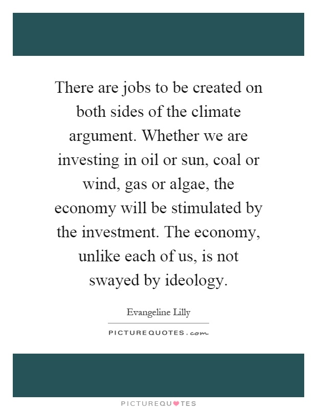 There are jobs to be created on both sides of the climate argument. Whether we are investing in oil or sun, coal or wind, gas or algae, the economy will be stimulated by the investment. The economy, unlike each of us, is not swayed by ideology Picture Quote #1