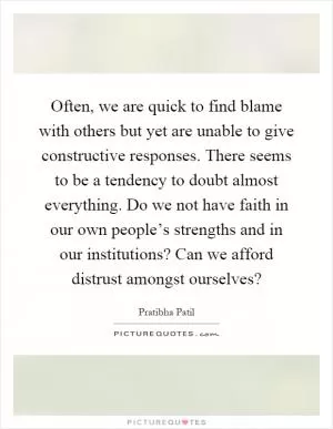Often, we are quick to find blame with others but yet are unable to give constructive responses. There seems to be a tendency to doubt almost everything. Do we not have faith in our own people’s strengths and in our institutions? Can we afford distrust amongst ourselves? Picture Quote #1