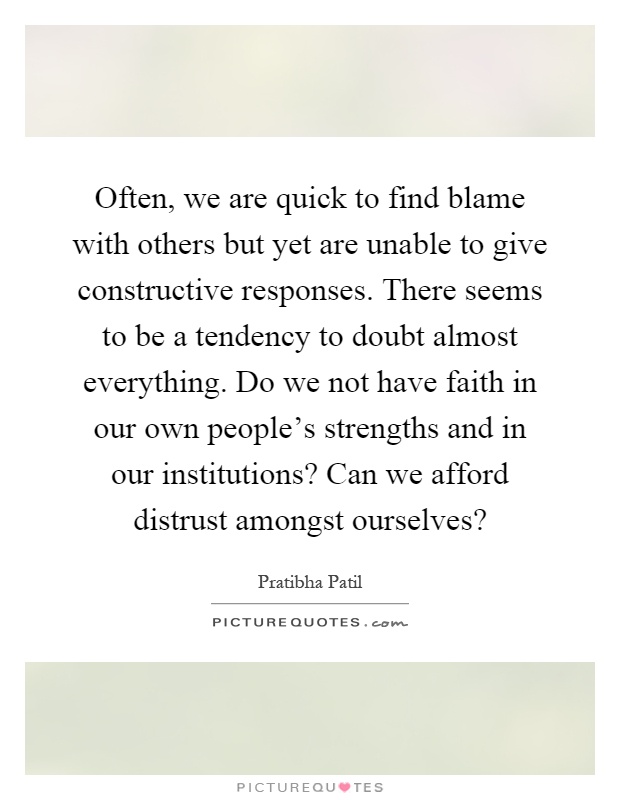 Often, we are quick to find blame with others but yet are unable to give constructive responses. There seems to be a tendency to doubt almost everything. Do we not have faith in our own people's strengths and in our institutions? Can we afford distrust amongst ourselves? Picture Quote #1