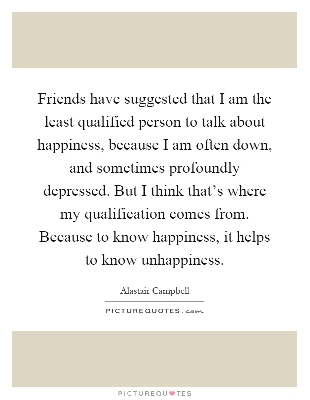Friends have suggested that I am the least qualified person to talk about happiness, because I am often down, and sometimes profoundly depressed. But I think that's where my qualification comes from. Because to know happiness, it helps to know unhappiness Picture Quote #1