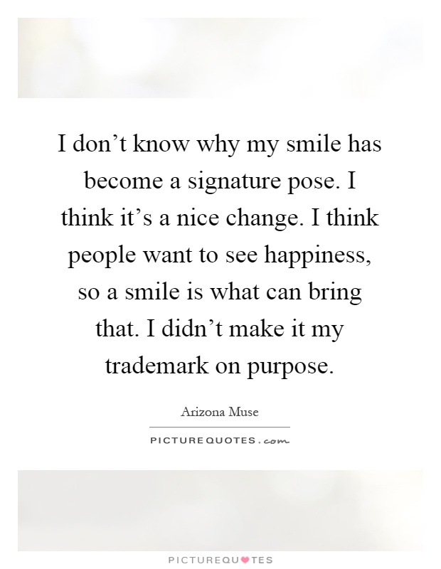 I don't know why my smile has become a signature pose. I think it's a nice change. I think people want to see happiness, so a smile is what can bring that. I didn't make it my trademark on purpose Picture Quote #1