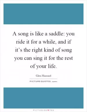 A song is like a saddle: you ride it for a while, and if it’s the right kind of song you can sing it for the rest of your life Picture Quote #1