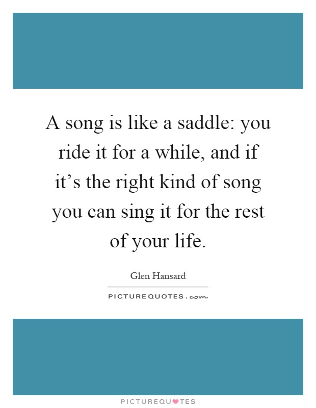A song is like a saddle: you ride it for a while, and if it's the right kind of song you can sing it for the rest of your life Picture Quote #1