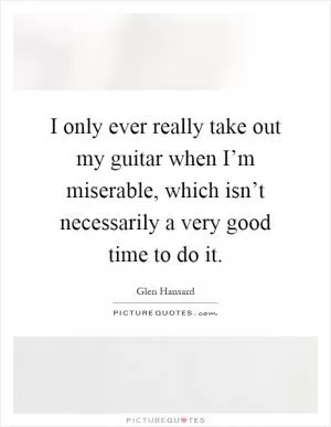 I only ever really take out my guitar when I’m miserable, which isn’t necessarily a very good time to do it Picture Quote #1