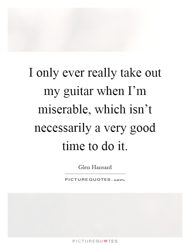I only ever really take out my guitar when I'm miserable, which isn't necessarily a very good time to do it Picture Quote #1