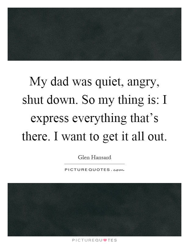 My dad was quiet, angry, shut down. So my thing is: I express everything that's there. I want to get it all out Picture Quote #1