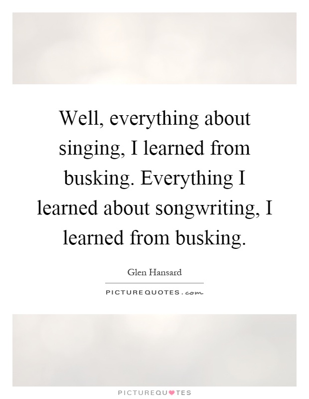 Well, everything about singing, I learned from busking. Everything I learned about songwriting, I learned from busking Picture Quote #1