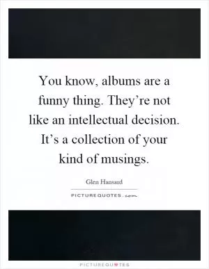 You know, albums are a funny thing. They’re not like an intellectual decision. It’s a collection of your kind of musings Picture Quote #1