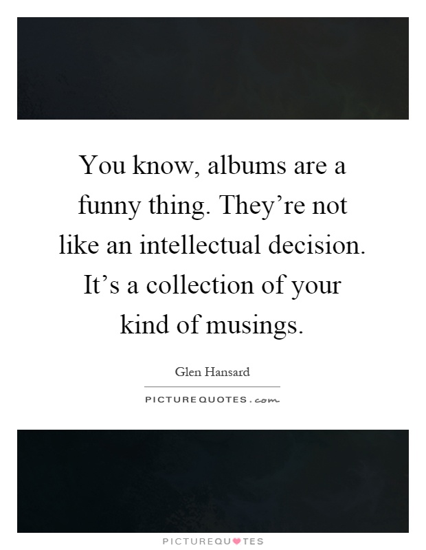 You know, albums are a funny thing. They're not like an intellectual decision. It's a collection of your kind of musings Picture Quote #1