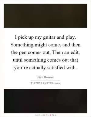 I pick up my guitar and play. Something might come, and then the pen comes out. Then an edit, until something comes out that you’re actually satisfied with Picture Quote #1