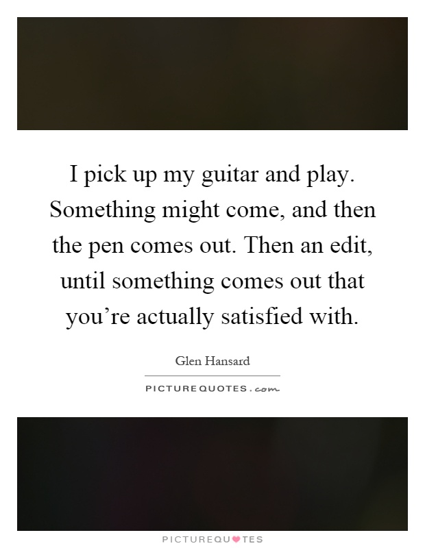 I pick up my guitar and play. Something might come, and then the pen comes out. Then an edit, until something comes out that you're actually satisfied with Picture Quote #1