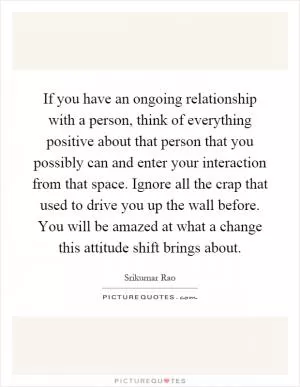 If you have an ongoing relationship with a person, think of everything positive about that person that you possibly can and enter your interaction from that space. Ignore all the crap that used to drive you up the wall before. You will be amazed at what a change this attitude shift brings about Picture Quote #1
