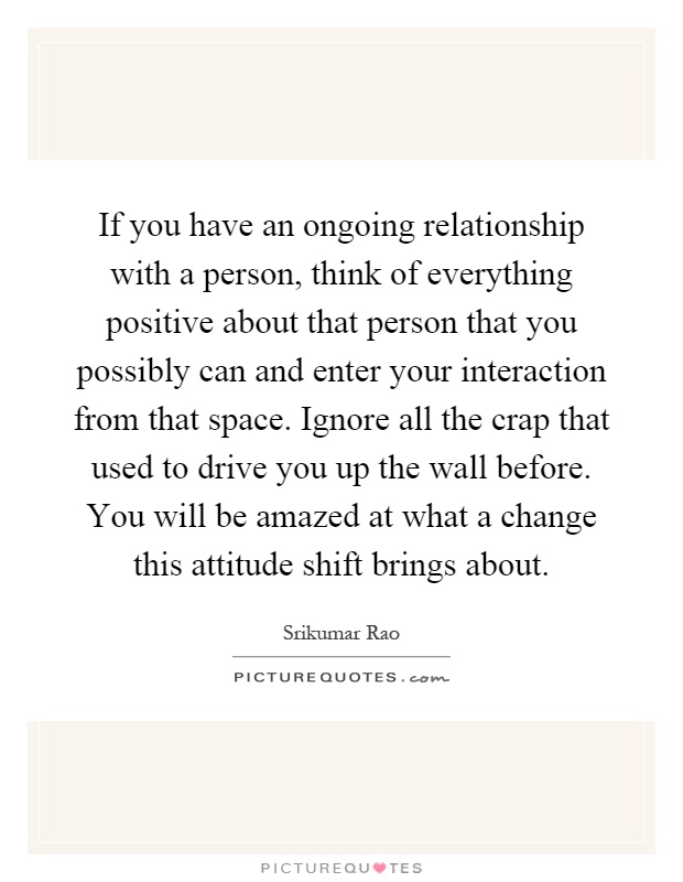 If you have an ongoing relationship with a person, think of everything positive about that person that you possibly can and enter your interaction from that space. Ignore all the crap that used to drive you up the wall before. You will be amazed at what a change this attitude shift brings about Picture Quote #1