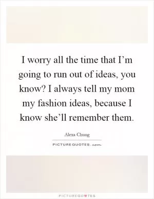 I worry all the time that I’m going to run out of ideas, you know? I always tell my mom my fashion ideas, because I know she’ll remember them Picture Quote #1