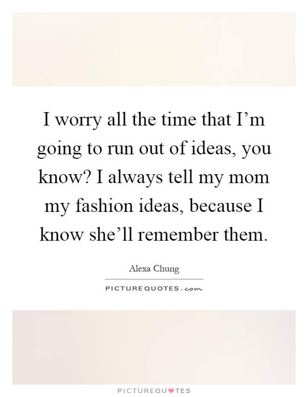 I worry all the time that I'm going to run out of ideas, you know? I always tell my mom my fashion ideas, because I know she'll remember them Picture Quote #1