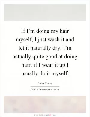 If I’m doing my hair myself, I just wash it and let it naturally dry. I’m actually quite good at doing hair; if I wear it up I usually do it myself Picture Quote #1