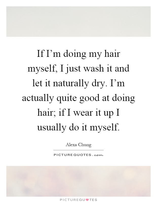 If I'm doing my hair myself, I just wash it and let it naturally dry. I'm actually quite good at doing hair; if I wear it up I usually do it myself Picture Quote #1