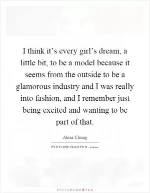 I think it’s every girl’s dream, a little bit, to be a model because it seems from the outside to be a glamorous industry and I was really into fashion, and I remember just being excited and wanting to be part of that Picture Quote #1