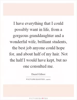 I have everything that I could possibly want in life, from a gorgeous granddaughter and a wonderful wife, brilliant students, the best job anyone could hope for, and about half of my hair. Not the half I would have kept, but no one consulted me Picture Quote #1