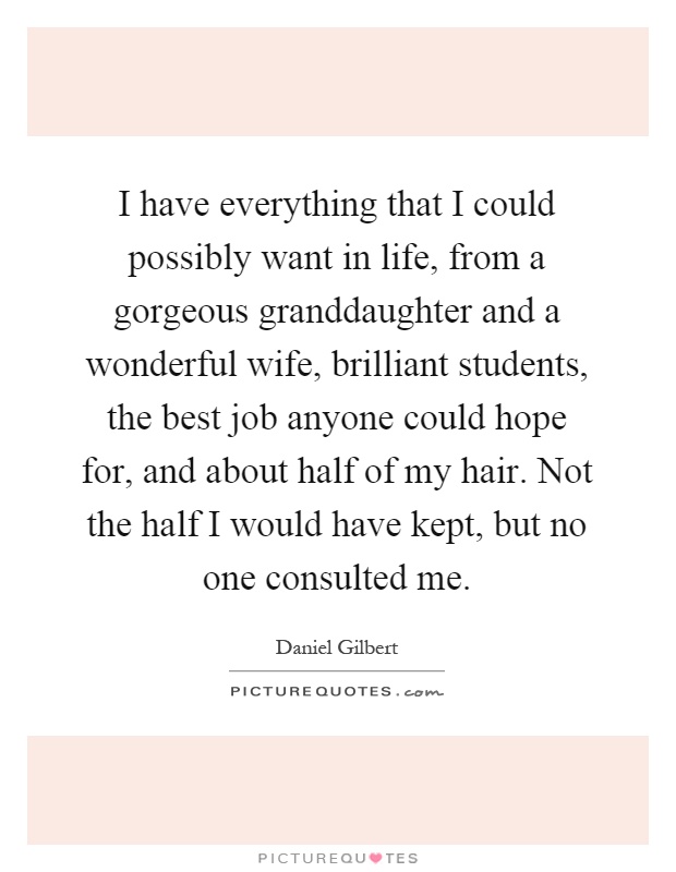 I have everything that I could possibly want in life, from a gorgeous granddaughter and a wonderful wife, brilliant students, the best job anyone could hope for, and about half of my hair. Not the half I would have kept, but no one consulted me Picture Quote #1