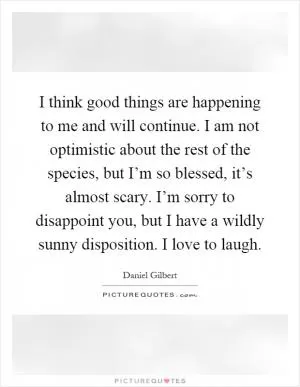 I think good things are happening to me and will continue. I am not optimistic about the rest of the species, but I’m so blessed, it’s almost scary. I’m sorry to disappoint you, but I have a wildly sunny disposition. I love to laugh Picture Quote #1