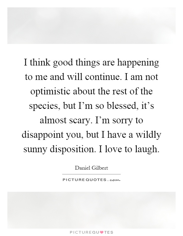 I think good things are happening to me and will continue. I am not optimistic about the rest of the species, but I'm so blessed, it's almost scary. I'm sorry to disappoint you, but I have a wildly sunny disposition. I love to laugh Picture Quote #1