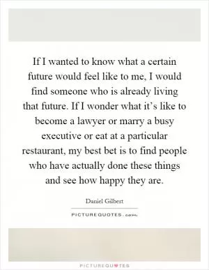 If I wanted to know what a certain future would feel like to me, I would find someone who is already living that future. If I wonder what it’s like to become a lawyer or marry a busy executive or eat at a particular restaurant, my best bet is to find people who have actually done these things and see how happy they are Picture Quote #1