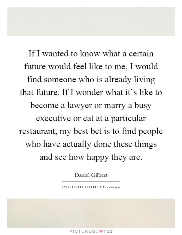 If I wanted to know what a certain future would feel like to me, I would find someone who is already living that future. If I wonder what it's like to become a lawyer or marry a busy executive or eat at a particular restaurant, my best bet is to find people who have actually done these things and see how happy they are Picture Quote #1