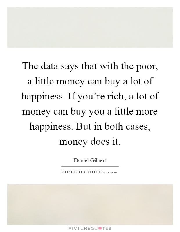 The data says that with the poor, a little money can buy a lot of happiness. If you're rich, a lot of money can buy you a little more happiness. But in both cases, money does it Picture Quote #1