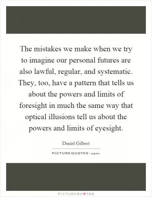 The mistakes we make when we try to imagine our personal futures are also lawful, regular, and systematic. They, too, have a pattern that tells us about the powers and limits of foresight in much the same way that optical illusions tell us about the powers and limits of eyesight Picture Quote #1