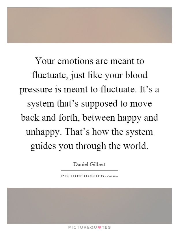 Your emotions are meant to fluctuate, just like your blood pressure is meant to fluctuate. It's a system that's supposed to move back and forth, between happy and unhappy. That's how the system guides you through the world Picture Quote #1