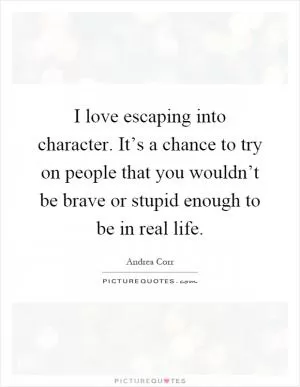 I love escaping into character. It’s a chance to try on people that you wouldn’t be brave or stupid enough to be in real life Picture Quote #1