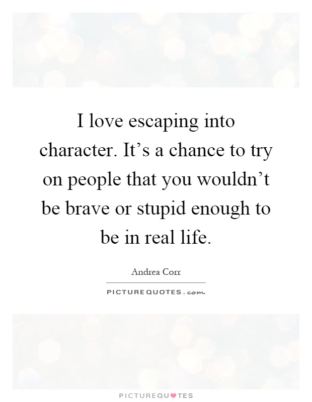 I love escaping into character. It's a chance to try on people that you wouldn't be brave or stupid enough to be in real life Picture Quote #1