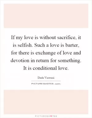 If my love is without sacrifice, it is selfish. Such a love is barter, for there is exchange of love and devotion in return for something. It is conditional love Picture Quote #1