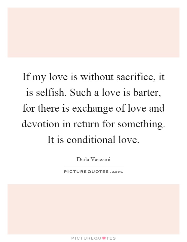If my love is without sacrifice, it is selfish. Such a love is barter, for there is exchange of love and devotion in return for something. It is conditional love Picture Quote #1