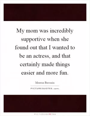 My mom was incredibly supportive when she found out that I wanted to be an actress, and that certainly made things easier and more fun Picture Quote #1