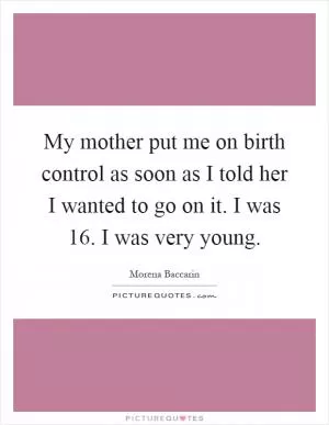 My mother put me on birth control as soon as I told her I wanted to go on it. I was 16. I was very young Picture Quote #1
