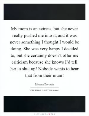 My mom is an actress, but she never really pushed me into it, and it was never something I thought I would be doing. She was very happy I decided to, but she certainly doesn’t offer me criticism because she knows I’d tell her to shut up! Nobody wants to hear that from their mum! Picture Quote #1