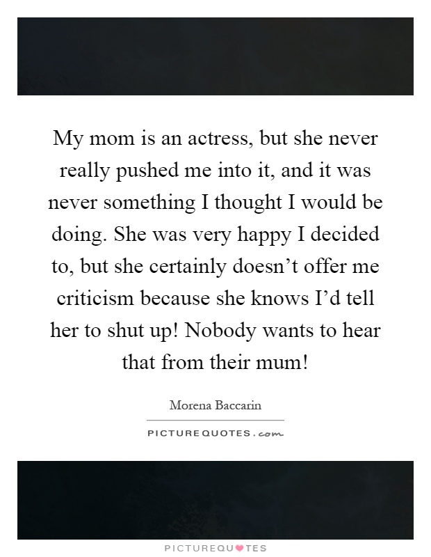 My mom is an actress, but she never really pushed me into it, and it was never something I thought I would be doing. She was very happy I decided to, but she certainly doesn't offer me criticism because she knows I'd tell her to shut up! Nobody wants to hear that from their mum! Picture Quote #1
