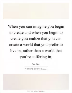 When you can imagine you begin to create and when you begin to create you realize that you can create a world that you prefer to live in, rather than a world that you’re suffering in Picture Quote #1