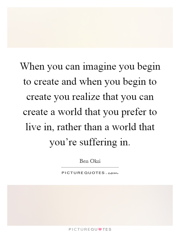 When you can imagine you begin to create and when you begin to create you realize that you can create a world that you prefer to live in, rather than a world that you're suffering in Picture Quote #1