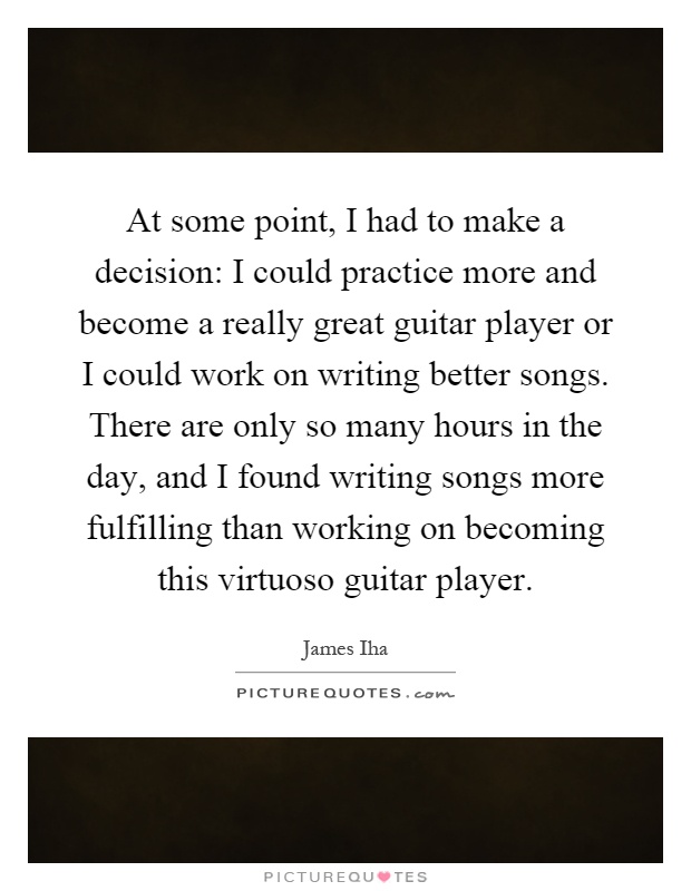 At some point, I had to make a decision: I could practice more and become a really great guitar player or I could work on writing better songs. There are only so many hours in the day, and I found writing songs more fulfilling than working on becoming this virtuoso guitar player Picture Quote #1