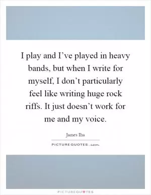 I play and I’ve played in heavy bands, but when I write for myself, I don’t particularly feel like writing huge rock riffs. It just doesn’t work for me and my voice Picture Quote #1