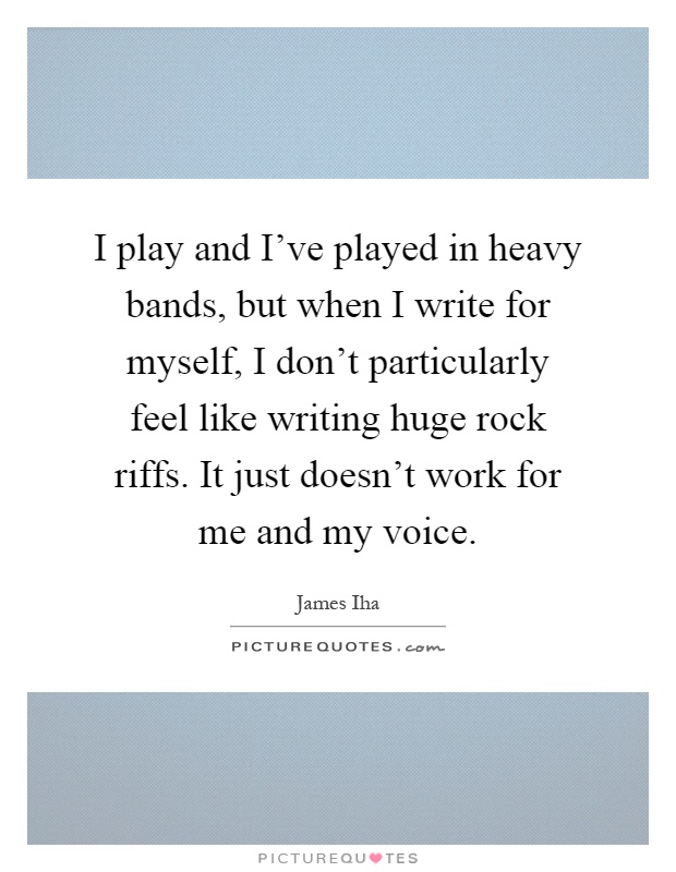 I play and I've played in heavy bands, but when I write for myself, I don't particularly feel like writing huge rock riffs. It just doesn't work for me and my voice Picture Quote #1
