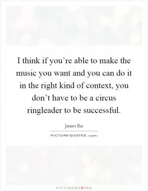 I think if you’re able to make the music you want and you can do it in the right kind of context, you don’t have to be a circus ringleader to be successful Picture Quote #1