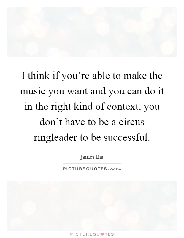 I think if you're able to make the music you want and you can do it in the right kind of context, you don't have to be a circus ringleader to be successful Picture Quote #1