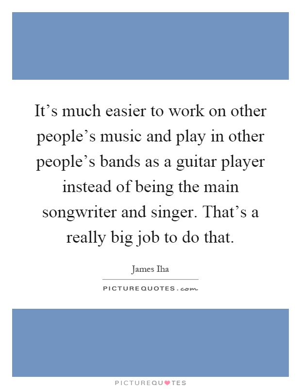 It's much easier to work on other people's music and play in other people's bands as a guitar player instead of being the main songwriter and singer. That's a really big job to do that Picture Quote #1