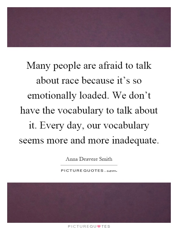 Many people are afraid to talk about race because it's so emotionally loaded. We don't have the vocabulary to talk about it. Every day, our vocabulary seems more and more inadequate Picture Quote #1