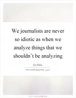 We journalists are never so idiotic as when we analyze things that we shouldn’t be analyzing Picture Quote #1